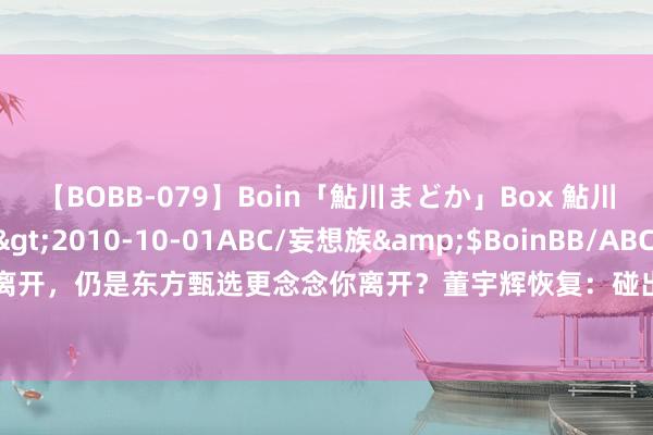 【BOBB-079】Boin「鮎川まどか」Box 鮎川まどか</a>2010-10-01ABC/妄想族&$BoinBB/ABC120分钟 是你更念念离开，仍是东方甄选更念念你离开？董宇辉恢复：碰出来的默契，不是咱们俩任何一个东谈主的运筹帷幄