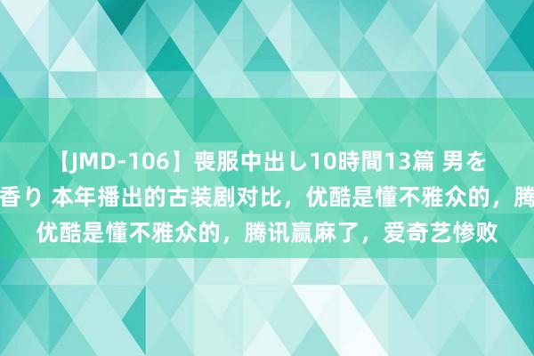 【JMD-106】喪服中出し10時間13篇 男を狂わす生臭い未亡人の香り 本年播出的古装剧对比，优酷是懂不雅众的，腾讯赢麻了，爱奇艺惨败