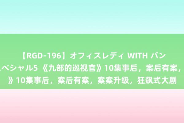 【RGD-196】オフィスレディ WITH パンティーストッキング スペシャル5 《九部的巡视官》10集事后，案后有案，案案升级，狂飙式大剧