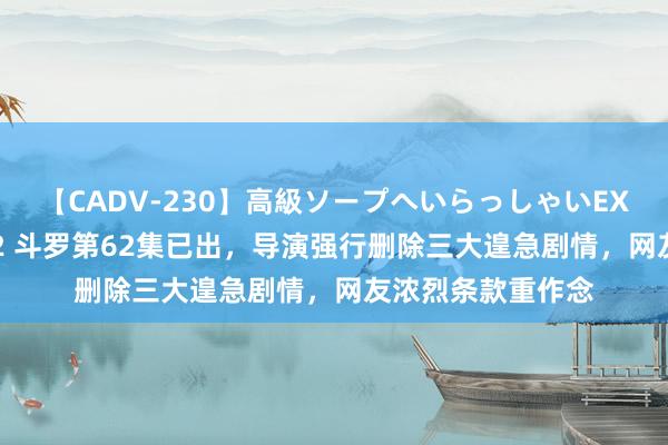 【CADV-230】高級ソープへいらっしゃいEX 巨乳限定4時間 2 斗罗第62集已出，导演强行删除三大遑急剧情，网友浓烈条款重作念