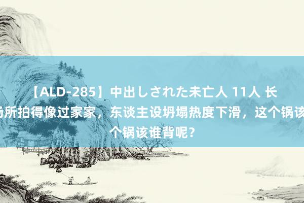 【ALD-285】中出しされた未亡人 11人 长风渡大场所拍得像过家家，东谈主设坍塌热度下滑，这个锅该谁背呢？