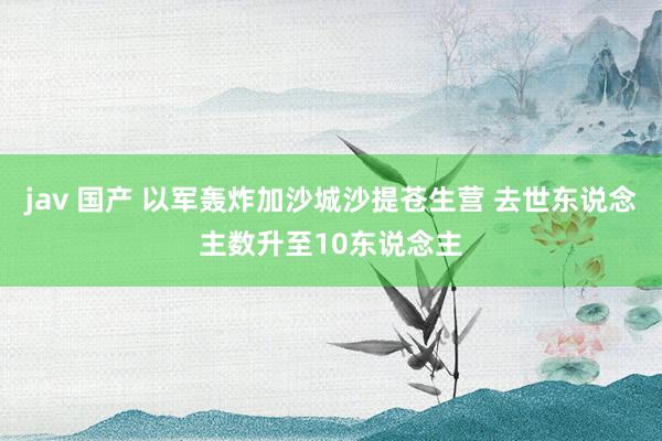 jav 国产 以军轰炸加沙城沙提苍生营 去世东说念主数升至10东说念主