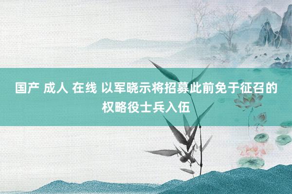 国产 成人 在线 以军晓示将招募此前免于征召的权略役士兵入伍