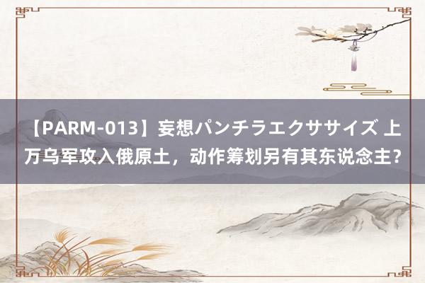 【PARM-013】妄想パンチラエクササイズ 上万乌军攻入俄原土，动作筹划另有其东说念主？