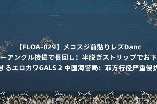 【FLOA-029】メコスジ前貼りレズDance オマ○コ喰い込みをローアングル接撮で長回し！半脱ぎストリップでお下劣にケツをシェイクするエロカワGALS 2 中国海警局：菲方行径严重侵扰中方疆域主权，中国海警将坚强挫败一切侵权寻衅行径！