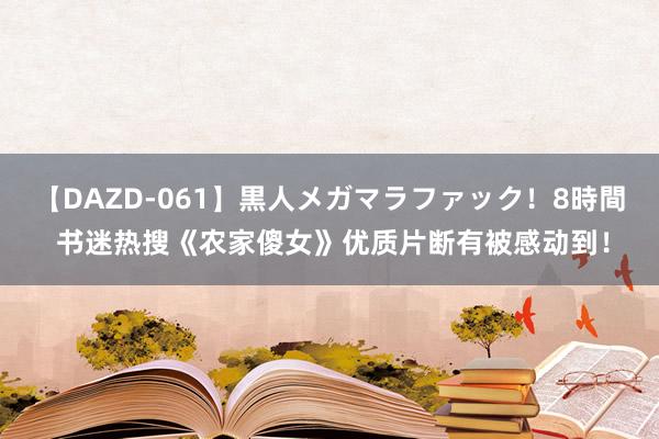 【DAZD-061】黒人メガマラファック！8時間 书迷热搜《农家傻女》优质片断有被感动到！