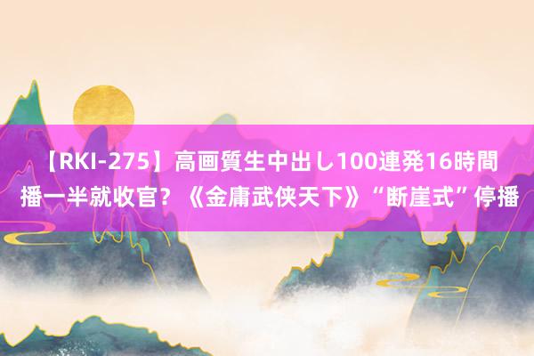 【RKI-275】高画質生中出し100連発16時間 播一半就收官？《金庸武侠天下》“断崖式”停播