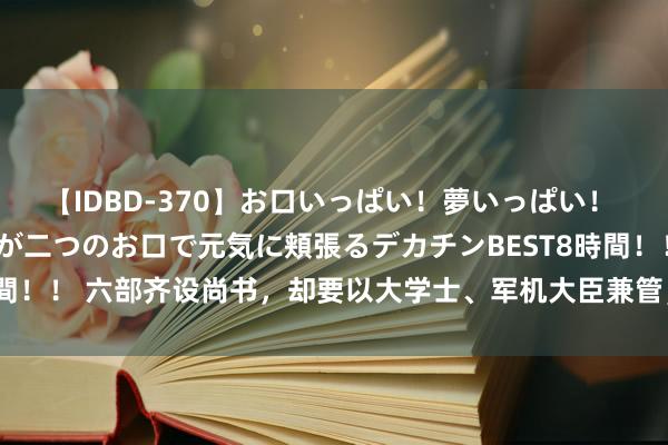 【IDBD-370】お口いっぱい！夢いっぱい！ MEGAマラ S級美女達が二つのお口で元気に頬張るデカチンBEST8時間！！ 六部齐设尚书，却要以大学士、军机大臣兼管，其中的料想在哪儿？