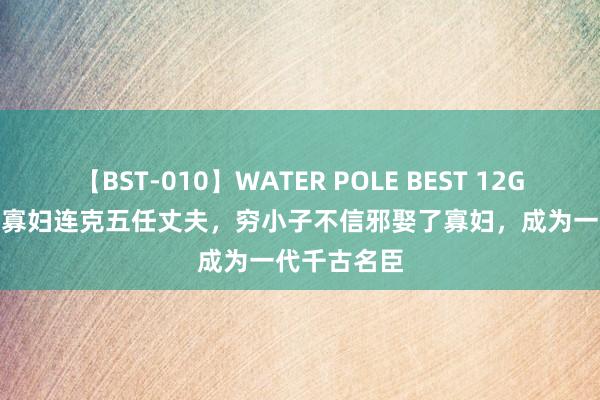 【BST-010】WATER POLE BEST 12GALs 8時間 寡妇连克五任丈夫，穷小子不信邪娶了寡妇，成为一代千古名臣