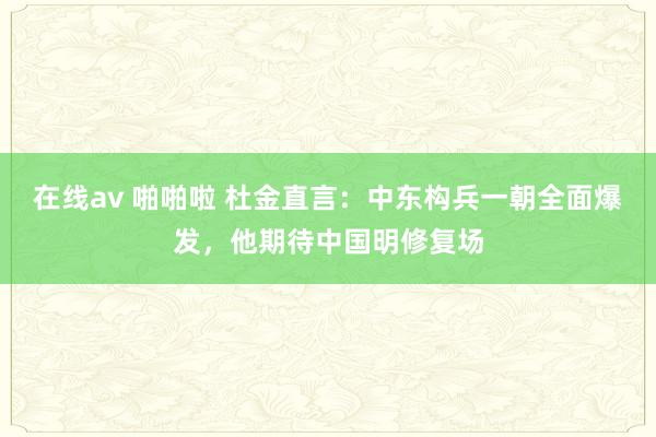 在线av 啪啪啦 杜金直言：中东构兵一朝全面爆发，他期待中国明修复场