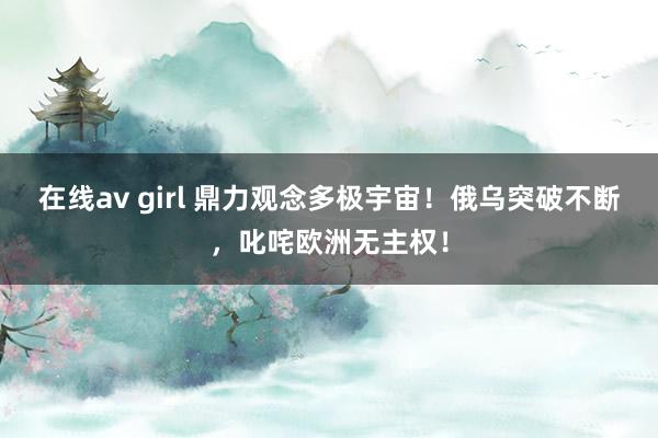 在线av girl 鼎力观念多极宇宙！俄乌突破不断，叱咤欧洲无主权！