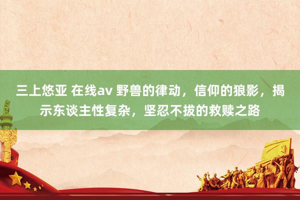 三上悠亚 在线av 野兽的律动，信仰的狼影，揭示东谈主性复杂，坚忍不拔的救赎之路