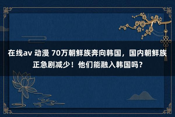 在线av 动漫 70万朝鲜族奔向韩国，国内朝鲜族正急剧减少！他们能融入韩国吗？