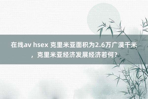 在线av hsex 克里米亚面积为2.6万广漠千米，克里米亚经济发展经济若何？