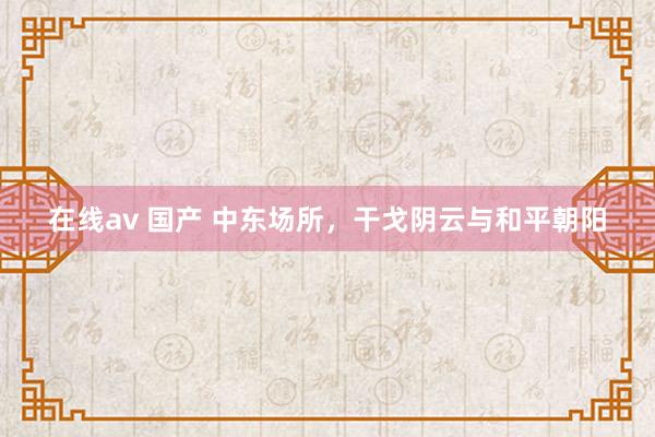 在线av 国产 中东场所，干戈阴云与和平朝阳