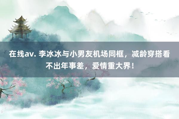 在线av. 李冰冰与小男友机场同框，减龄穿搭看不出年事差，爱情重大界！