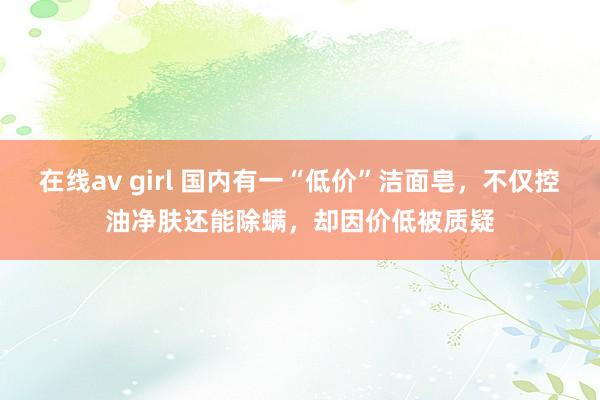 在线av girl 国内有一“低价”洁面皂，不仅控油净肤还能除螨，却因价低被质疑