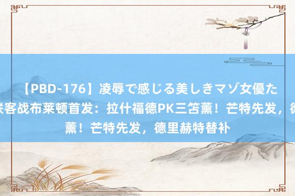 【PBD-176】凌辱で感じる美しきマゾ女優たち8時間 曼联客战布莱顿首发：拉什福德PK三笘薰！芒特先发，德里赫特替补