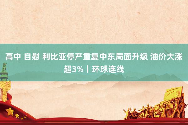 高中 自慰 利比亚停产重复中东局面升级 油价大涨超3%丨环球连线