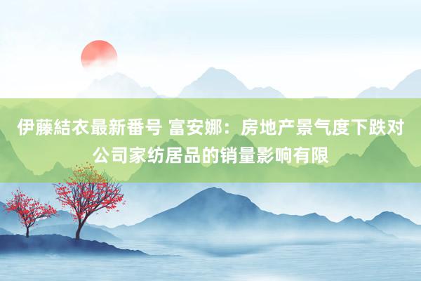 伊藤結衣最新番号 富安娜：房地产景气度下跌对公司家纺居品的销量影响有限