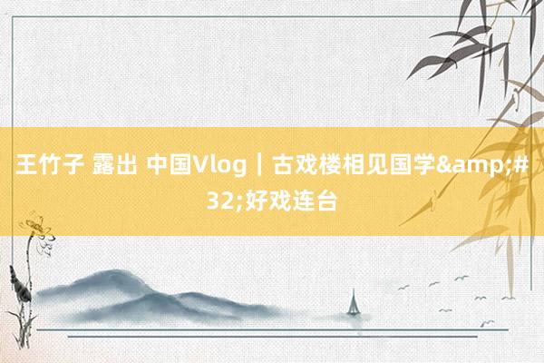 王竹子 露出 中国Vlog｜古戏楼相见国学&#32;好戏连台