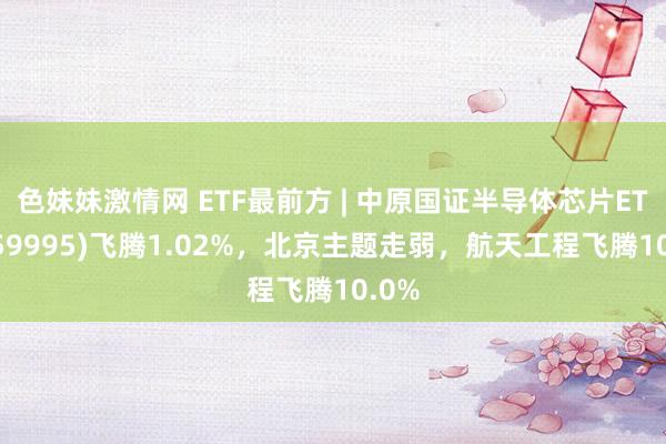 色妹妹激情网 ETF最前方 | 中原国证半导体芯片ETF(159995)飞腾1.02%，北京主题走弱，航天工程飞腾10.0%