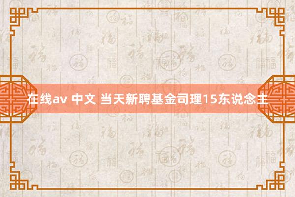 在线av 中文 当天新聘基金司理15东说念主