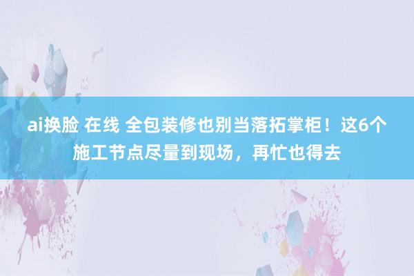 ai换脸 在线 全包装修也别当落拓掌柜！这6个施工节点尽量到现场，再忙也得去