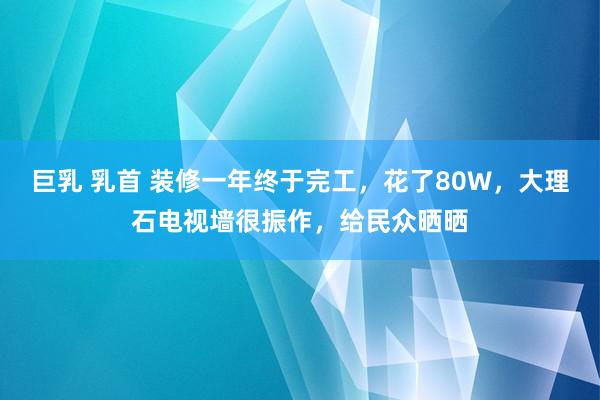 巨乳 乳首 装修一年终于完工，花了80W，大理石电视墙很振作，给民众晒晒