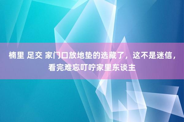 楠里 足交 家门口放地垫的选藏了，这不是迷信，看完难忘叮咛家里东谈主