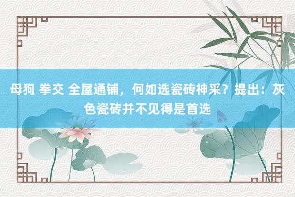 母狗 拳交 全屋通铺，何如选瓷砖神采？提出：灰色瓷砖并不见得是首选