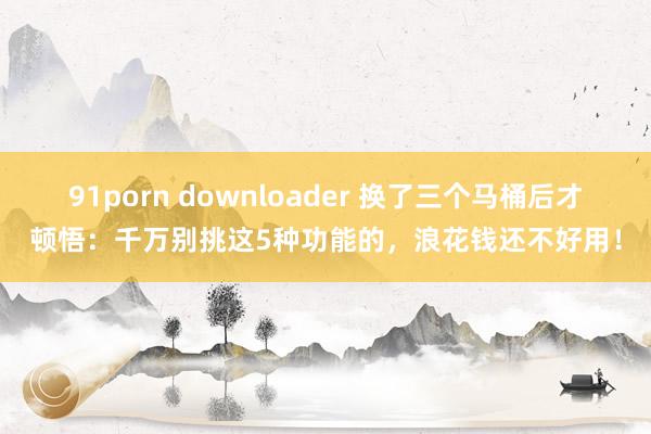 91porn downloader 换了三个马桶后才顿悟：千万别挑这5种功能的，浪花钱还不好用！