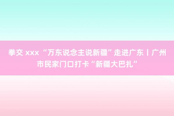 拳交 xxx “万东说念主说新疆”走进广东丨广州市民家门口打卡“新疆大巴扎”