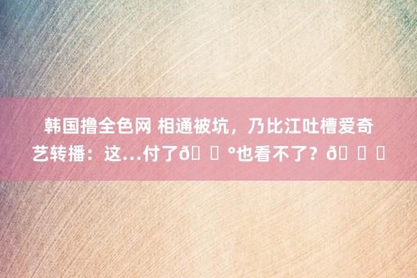 韩国撸全色网 相通被坑，乃比江吐槽爱奇艺转播：这…付了💰也看不了？🙃