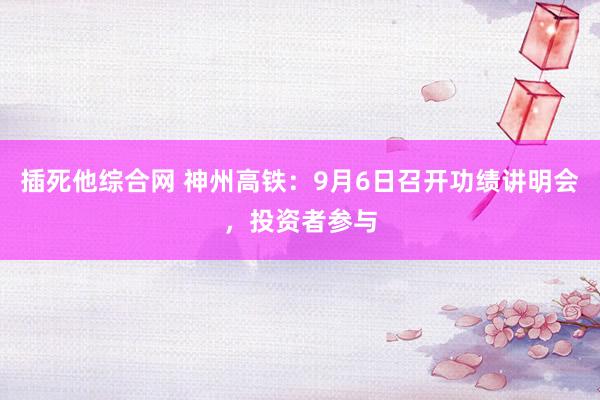 插死他综合网 神州高铁：9月6日召开功绩讲明会，投资者参与