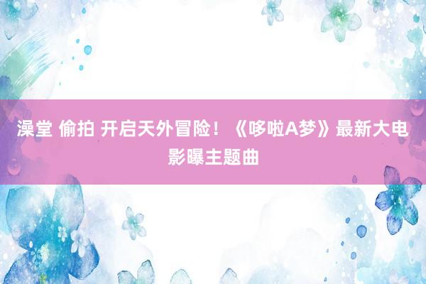 澡堂 偷拍 开启天外冒险！《哆啦A梦》最新大电影曝主题曲