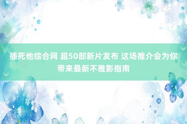 插死他综合网 超50部新片发布 这场推介会为你带来最新不雅影指南