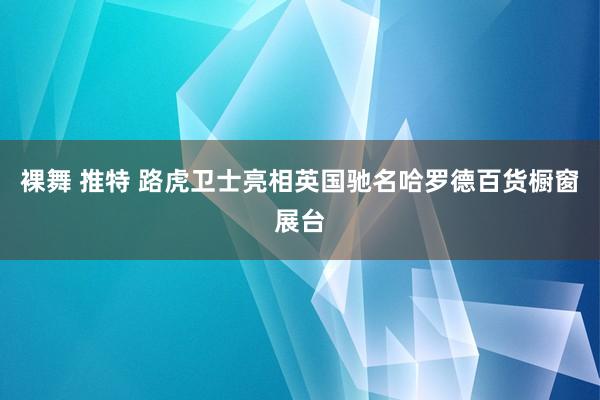 裸舞 推特 路虎卫士亮相英国驰名哈罗德百货橱窗展台