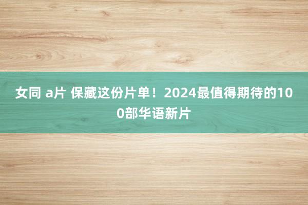 女同 a片 保藏这份片单！2024最值得期待的100部华语新片