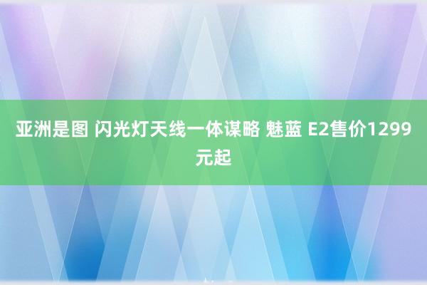 亚洲是图 闪光灯天线一体谋略 魅蓝 E2售价1299元起