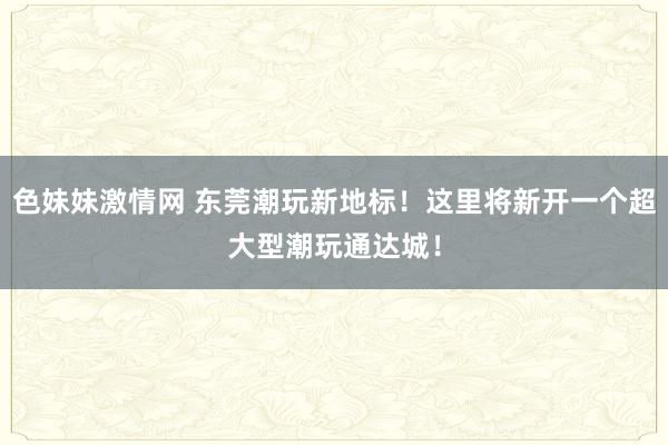 色妹妹激情网 东莞潮玩新地标！这里将新开一个超大型潮玩通达城！