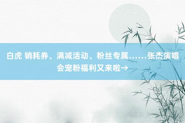 白虎 销耗券、满减活动、粉丝专属……张杰演唱会宠粉福利又来啦→