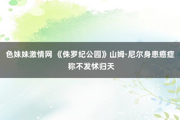 色妹妹激情网 《侏罗纪公园》山姆·尼尔身患癌症 称不发怵归天