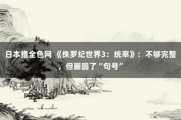 日本撸全色网 《侏罗纪世界3：统率》：不够完整，但画圆了“句号”