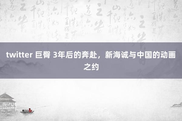 twitter 巨臀 3年后的奔赴，新海诚与中国的动画之约