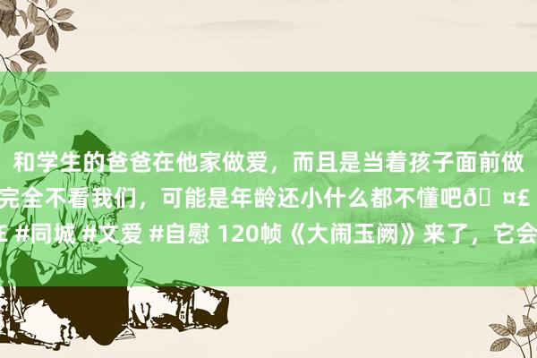 和学生的爸爸在他家做爱，而且是当着孩子面前做爱，太刺激了，孩子完全不看我们，可能是年龄还小什么都不懂吧🤣 #同城 #文爱 #自慰 120帧《大闹玉阙》来了，它会成为动画电影改日吗？