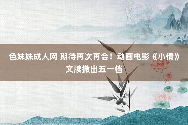 色妹妹成人网 期待再次再会！动画电影《小倩》文牍撤出五一档