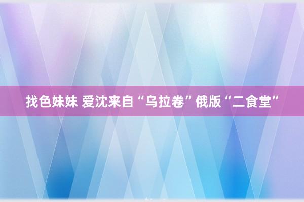 找色妹妹 爱沈来自“乌拉卷”俄版“二食堂”