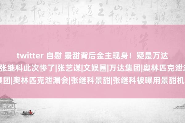 twitter 自慰 景甜背后金主现身！疑是万达推动，王想聪齐怕他，张继科此次惨了|张艺谋|文娱圈|万达集团|奥林匹克泄漏会|张继科景甜|张继科被曝用景甜机密照抵债