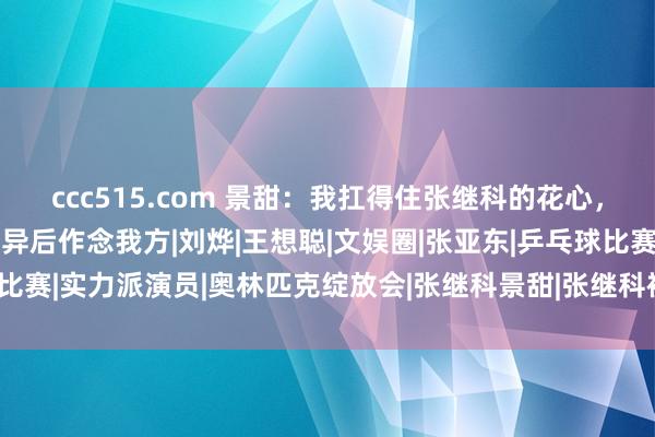 ccc515.com 景甜：我扛得住张继科的花心，忍不了他的“吸血”，离异后作念我方|刘烨|王想聪|文娱圈|张亚东|乒乓球比赛|实力派演员|奥林匹克绽放会|张继科景甜|张继科被曝用景甜隐秘照抵债